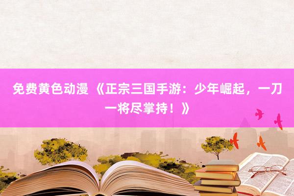 免费黄色动漫 《正宗三国手游：少年崛起，一刀一将尽掌持！》