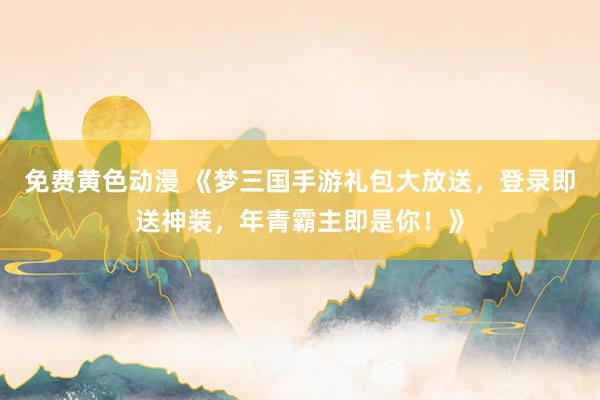 免费黄色动漫 《梦三国手游礼包大放送，登录即送神装，年青霸主即是你！》