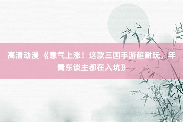 高清动漫 《意气上涨！这款三国手游超耐玩，年青东谈主都在入坑》