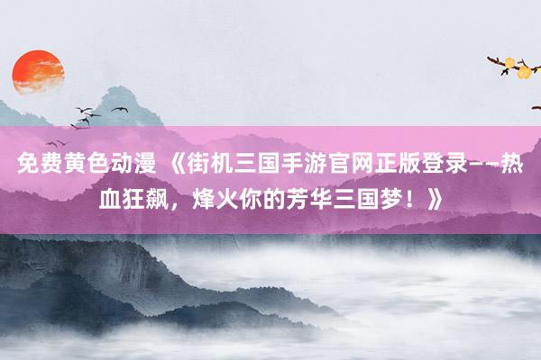 免费黄色动漫 《街机三国手游官网正版登录——热血狂飙，烽火你的芳华三国梦！》