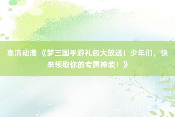 高清动漫 《梦三国手游礼包大放送！少年们，快来领取你的专属神装！》