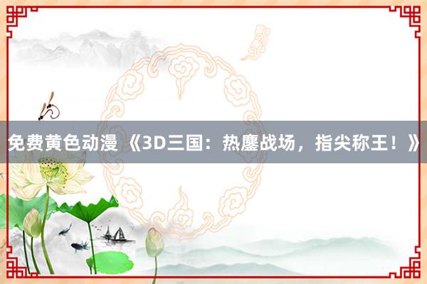 免费黄色动漫 《3D三国：热鏖战场，指尖称王！》