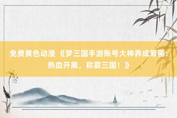 免费黄色动漫 《梦三国手游账号大神养成筹画：热血开黑，称霸三国！》