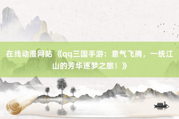 在线动漫网站 《qq三国手游：意气飞腾，一统江山的芳华逐梦之旅！》