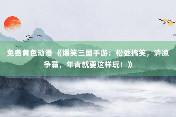 免费黄色动漫 《爆笑三国手游：松弛搞笑，清凉争霸，年青就要这样玩！》