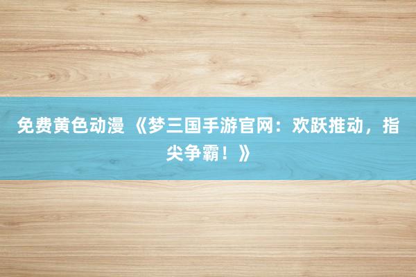 免费黄色动漫 《梦三国手游官网：欢跃推动，指尖争霸！》