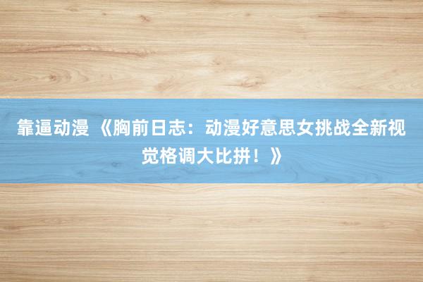 靠逼动漫 《胸前日志：动漫好意思女挑战全新视觉格调大比拼！》
