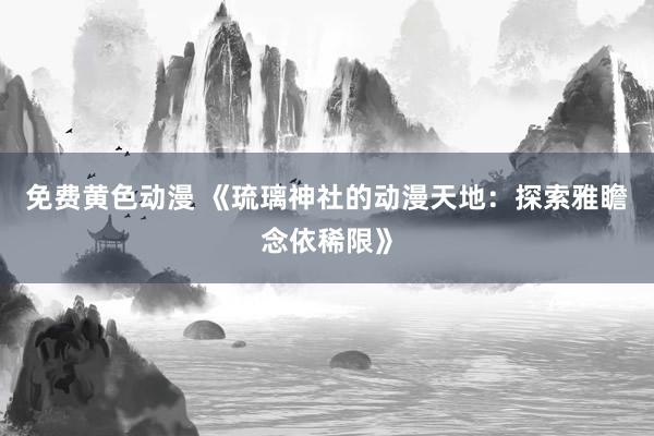 免费黄色动漫 《琉璃神社的动漫天地：探索雅瞻念依稀限》